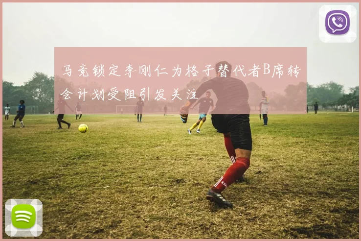 马竞锁定李刚仁为格子替代者B席转会计划受阻引发关注