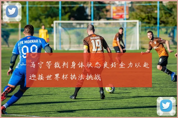 马宁等裁判身体状态良好全力以赴迎接世界杯执法挑战