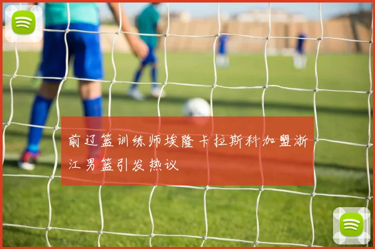 前辽篮训练师埃隆卡拉斯科加盟浙江男篮引发热议