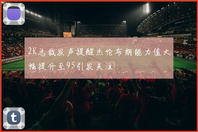 2K总裁发声提醒杰伦布朗能力值大幅提升至95引发关注