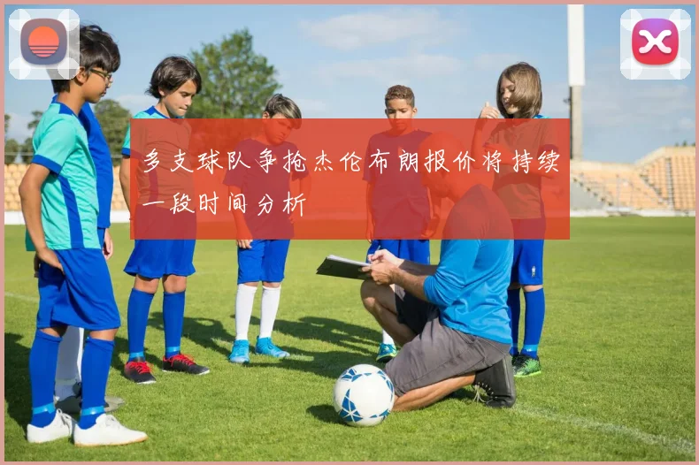 多支球队争抢杰伦布朗报价将持续一段时间分析