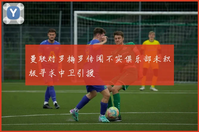 曼联对罗梅罗传闻不实俱乐部未积极寻求中卫引援