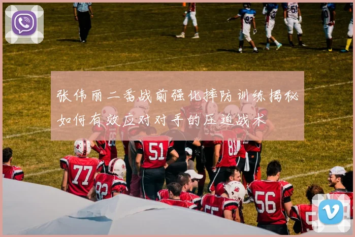 张伟丽二番战前强化摔防训练揭秘如何有效应对对手的压迫战术