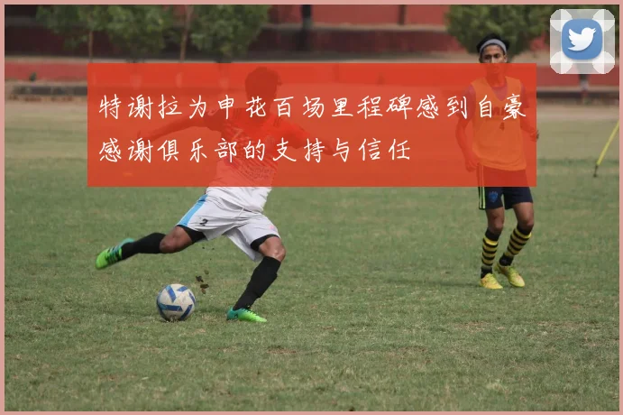 特谢拉为申花百场里程碑感到自豪感谢俱乐部的支持与信任