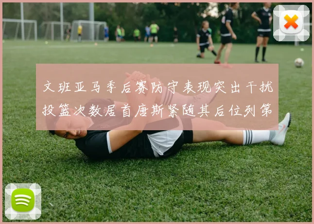 文班亚马季后赛防守表现突出干扰投篮次数居首唐斯紧随其后位列第五