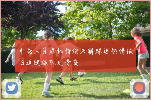 申花人员危机持续未解球迷热情依旧追随球队赴青岛