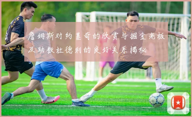 詹姆斯对约基奇的欣赏与掘金老板及助教杜德利的良好关系揭秘