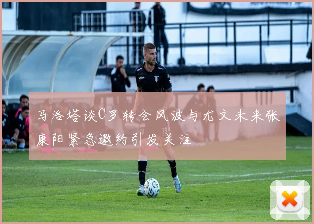马洛塔谈C罗转会风波与尤文未来张康阳紧急邀约引发关注