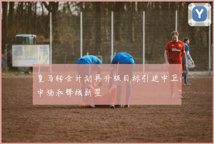 皇马转会计划再升级目标引进中卫中场和锋线新星