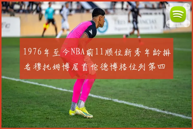 1976年至今NBA前11顺位新秀年龄排名穆托姆博居首伦德博格位列第四