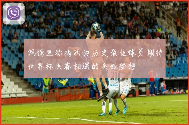 佩德里称梅西为历史最佳球员期待世界杯决赛相遇的美好梦想