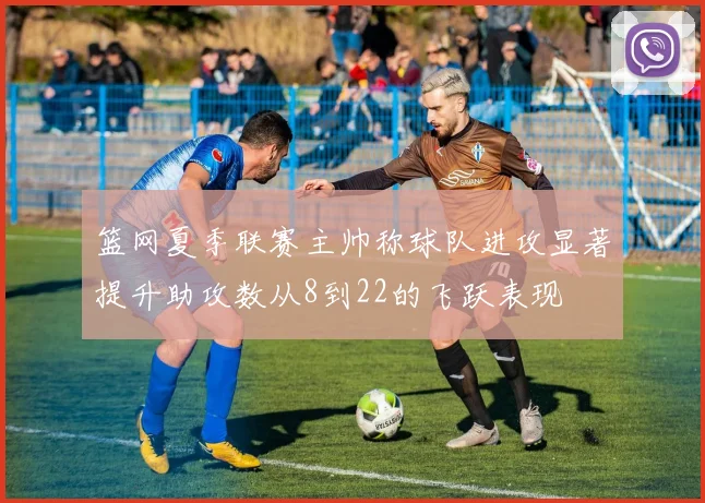篮网夏季联赛主帅称球队进攻显著提升助攻数从8到22的飞跃表现