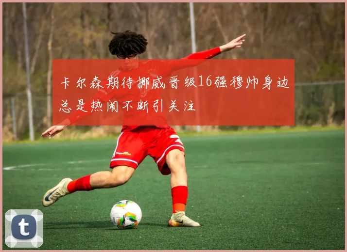 卡尔森期待挪威晋级16强穆帅身边总是热闹不断引关注