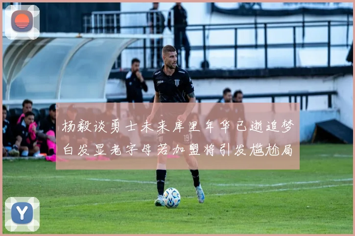 杨毅谈勇士未来库里年华已逝追梦白发显老字母若加盟将引发尴尬局面