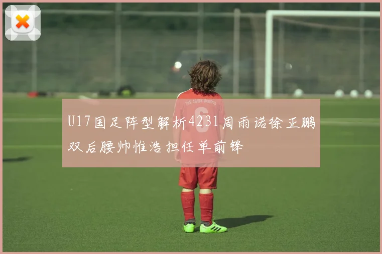 U17国足阵型解析4231周雨诺徐正鹏双后腰帅惟浩担任单前锋