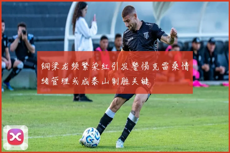 铜梁龙频繁染红引发警惕克雷桑情绪管理或成泰山制胜关键
